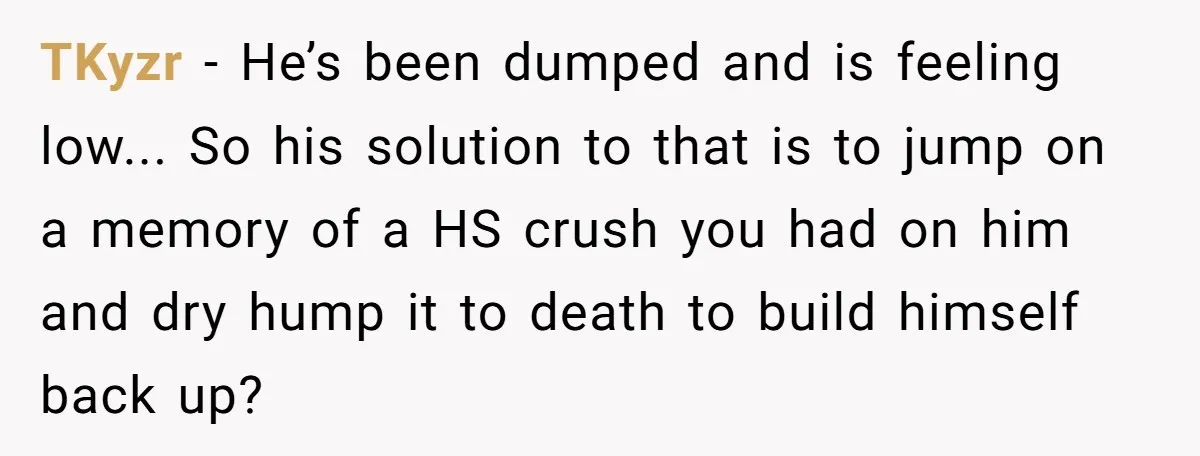 TKyzr - He’s been dumped and is feeling low... So his solution to that is to jump on a memory of a HS crush you had on him and dry...
