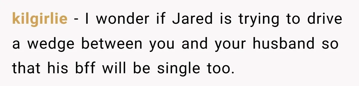 kilgirlie - I wonder if Jared is trying to drive a wedge between you and your husband so that his bff will be single too.