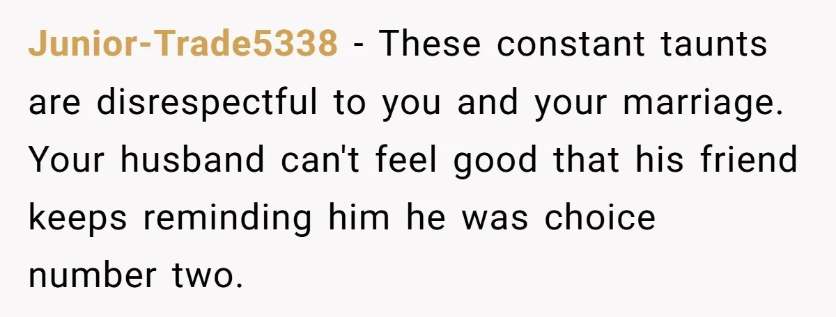 Junior-Trade5338 - These constant taunts are disrespectful to you and your marriage. Your husband can't feel good that his friend keeps reminding him he was choice number two.