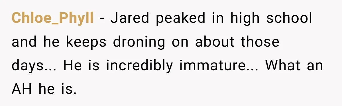 Chloe_Phyll - Jared peaked in high school and he keeps droning on about those days... He is incredibly immature... What an AH he is.