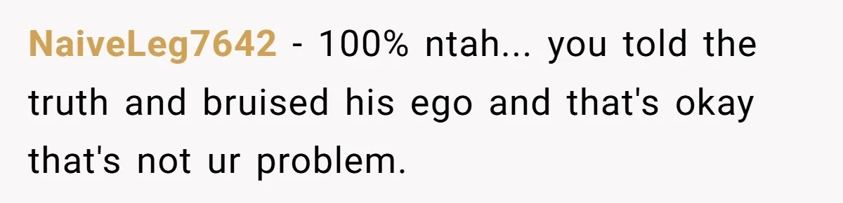 NaiveLeg7642 - 100% ntah... you told the truth and bruised his ego and that's okay that's not ur problem.