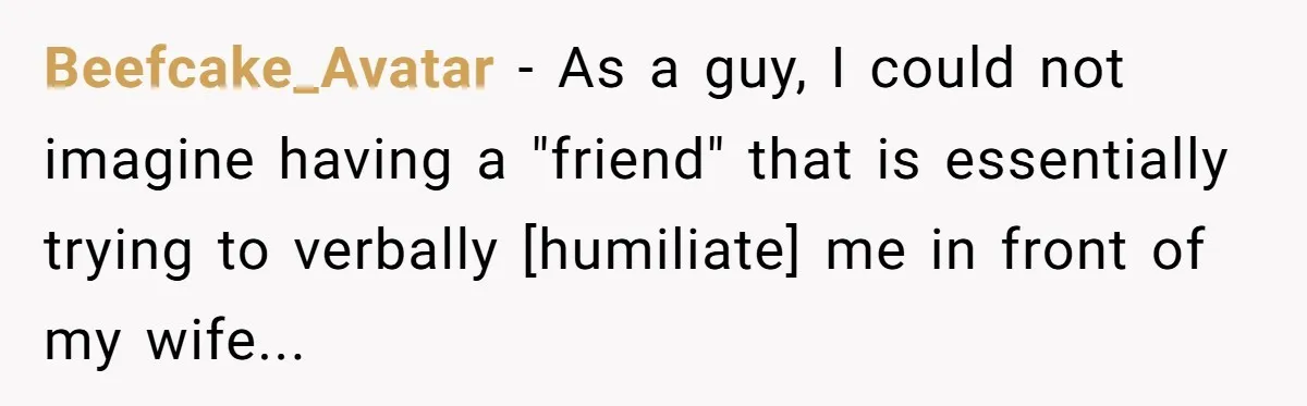 Beefcake_Avatar - As a guy, I could not imagine having a "friend" that is essentially trying to verbally [humiliate] me in front of my wife...