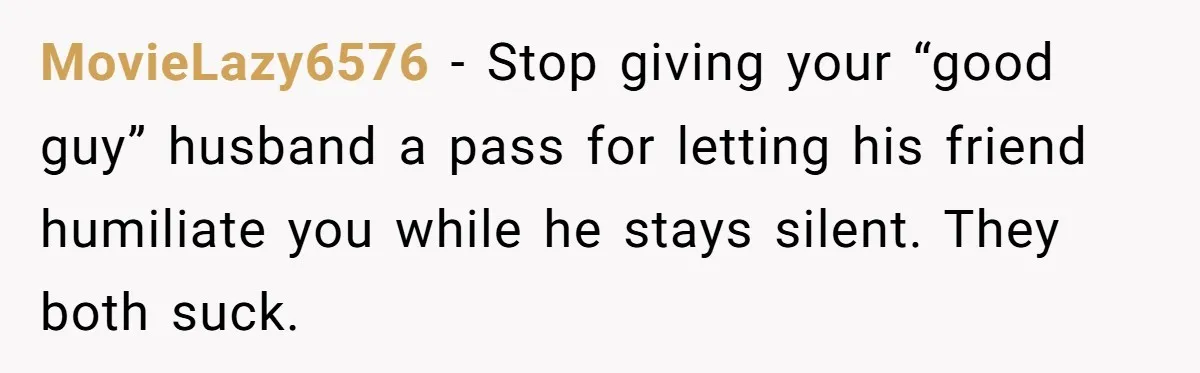 MovieLazy6576 - Stop giving your “good guy” husband a pass for letting his friend humiliate you while he stays silent. They both suck.