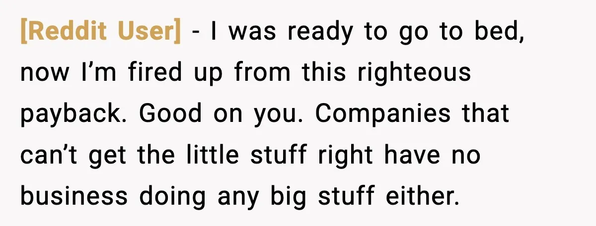 [Reddit User] - I was ready to go to bed, now I’m fired up from this righteous payback. Good on you. Companies that can’t get the little stuff right have...