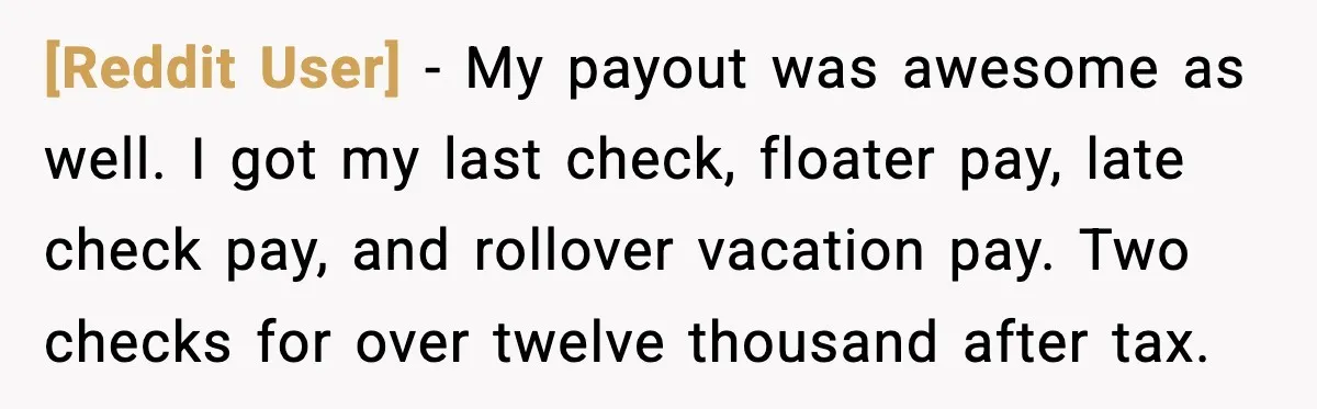 [Reddit User] - My payout was awesome as well. I got my last check, floater pay, late check pay, and rollover vacation pay. Two checks for over twelve thousand after...