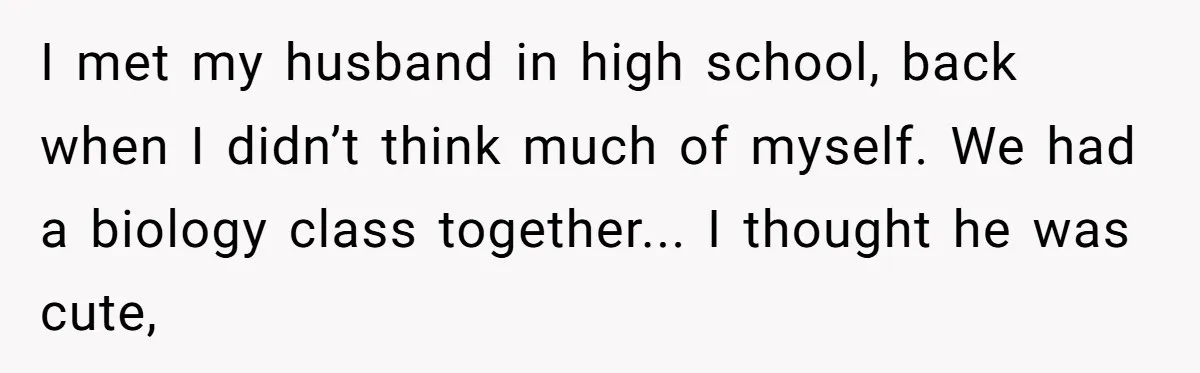 I met my husband in high school, back when I didn’t think much of myself. We had a biology class together... I thought he was cute,