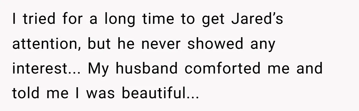 I tried for a long time to get Jared’s attention, but he never showed any interest... My husband comforted me and told me I was beautiful...