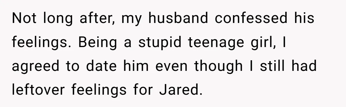 Not long after, my husband confessed his feelings. Being a stupid teenage girl, I agreed to date him even though I still had leftover feelings for Jared.
