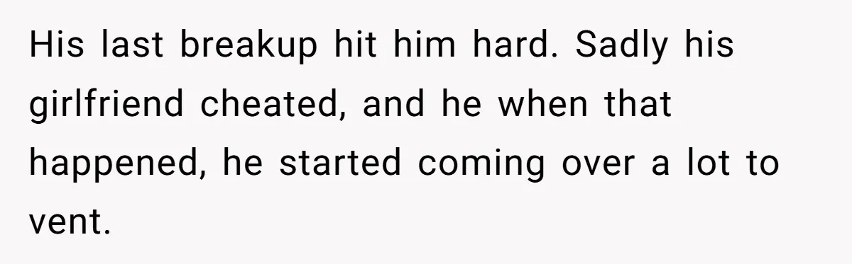 His last breakup hit him hard. Sadly his girlfriend cheated, and he when that happened, he started coming over a lot to vent.