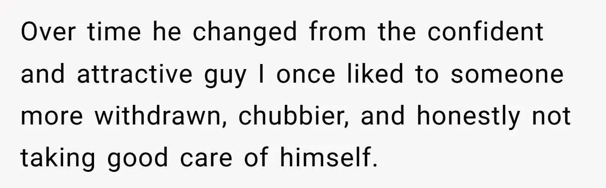 Over time he changed from the confident and attractive guy I once liked to someone more withdrawn, chubbier, and honestly not taking good care of himself.