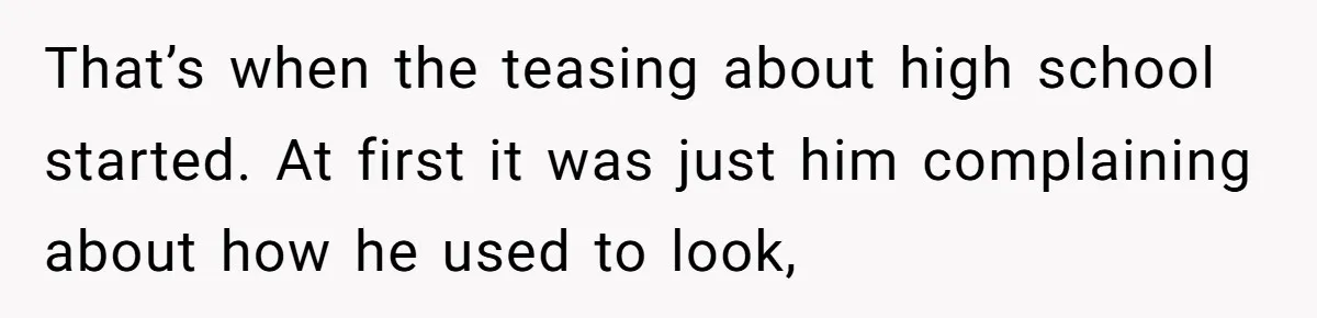 That’s when the teasing about high school started. At first it was just him complaining about how he used to look,
