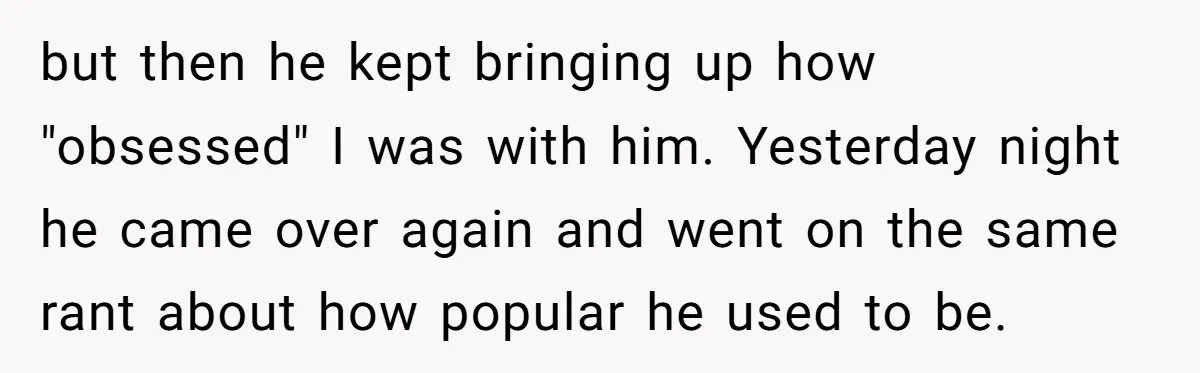 but then he kept bringing up how "obsessed" I was with him. Yesterday night he came over again and went on the same rant about how popular he used to...