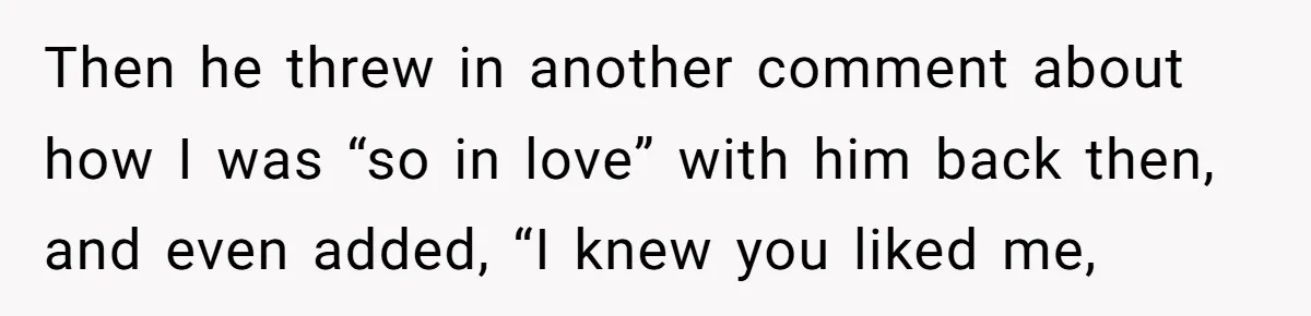 Then he threw in another comment about how I was “so in love” with him back then, and even added, “I knew you liked me,