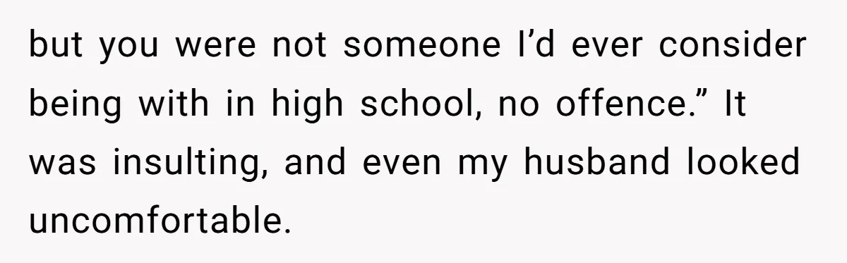 but you were not someone I’d ever consider being with in high school, no offence.” It was insulting, and even my husband looked uncomfortable.