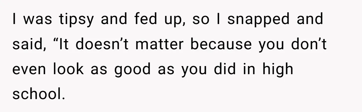 I was tipsy and fed up, so I snapped and said, “It doesn’t matter because you don’t even look as good as you did in high school.