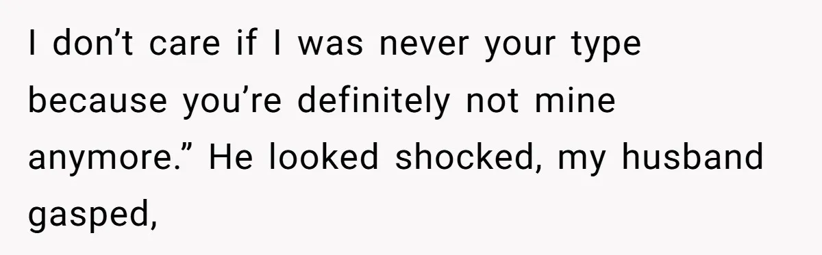 I don’t care if I was never your type because you’re definitely not mine anymore.” He looked shocked, my husband gasped,