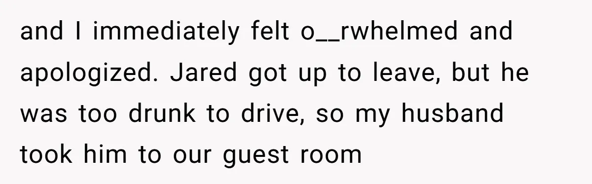 and I immediately felt o__rwhelmed and apologized. Jared got up to leave, but he was too drunk to drive, so my husband took him to our guest room