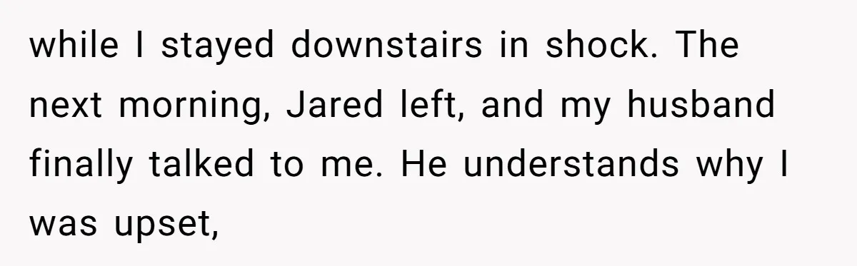 while I stayed downstairs in shock. The next morning, Jared left, and my husband finally talked to me. He understands why I was upset,