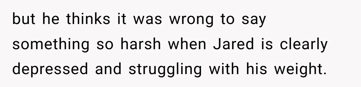 but he thinks it was wrong to say something so harsh when Jared is clearly depressed and struggling with his weight.