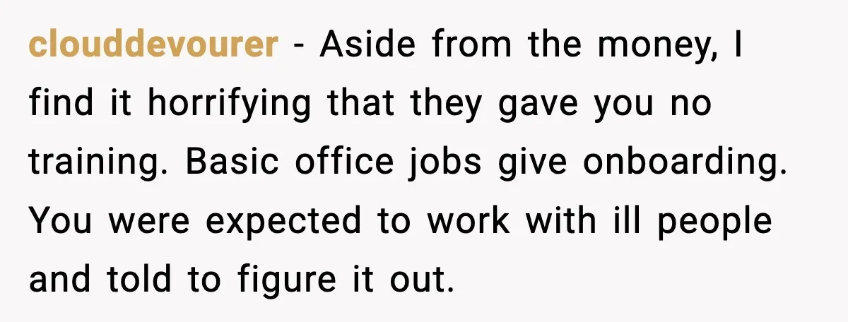 clouddevourer - Aside from the money, I find it horrifying that they gave you no training. Basic office jobs give onboarding. You were expected to work with ill people and...