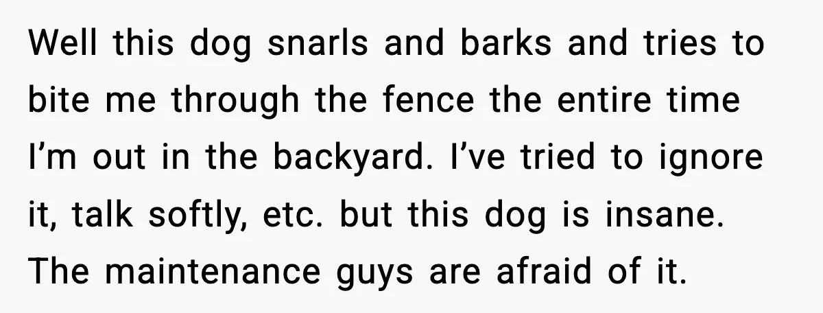 Well this dog snarls and barks and tries to bite me through the fence the entire time I’m out in the backyard. I’ve tried to ignore it, talk softly, etc....