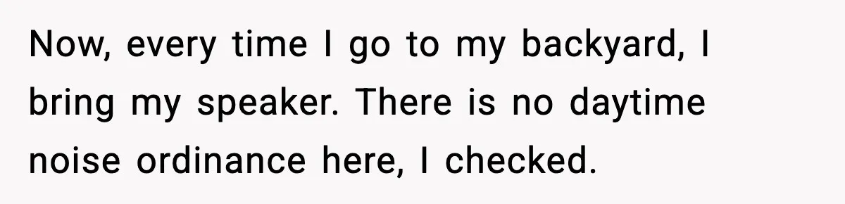 Now, every time I go to my backyard, I bring my speaker. There is no daytime noise ordinance here, I checked.