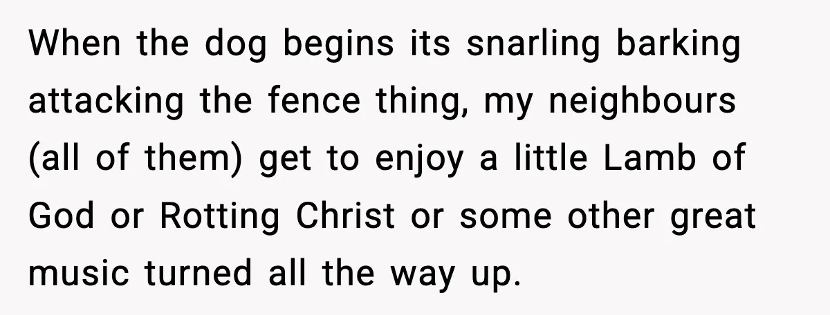 When the dog begins its snarling barking attacking the fence thing, my neighbours (all of them) get to enjoy a little Lamb of God or Rotting Christ or some other...