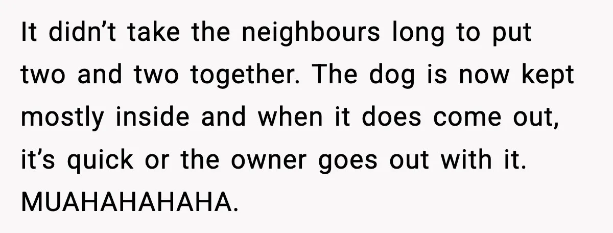 It didn’t take the neighbours long to put two and two together. The dog is now kept mostly inside and when it does come out, it’s quick or the owner...