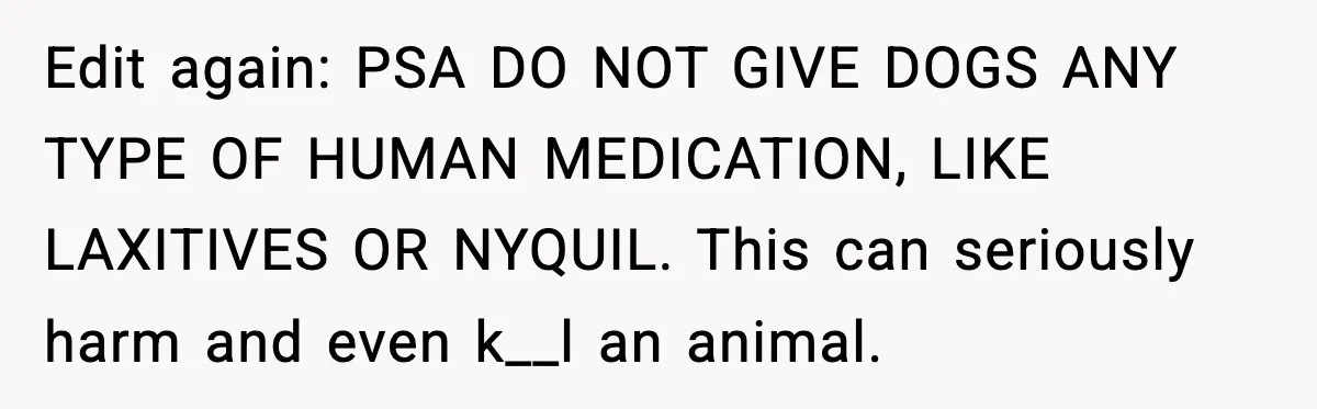 Edit again: PSA DO NOT GIVE DOGS ANY TYPE OF HUMAN MEDICATION, LIKE LAXITIVES OR NYQUIL. This can seriously harm and even k__l an animal.