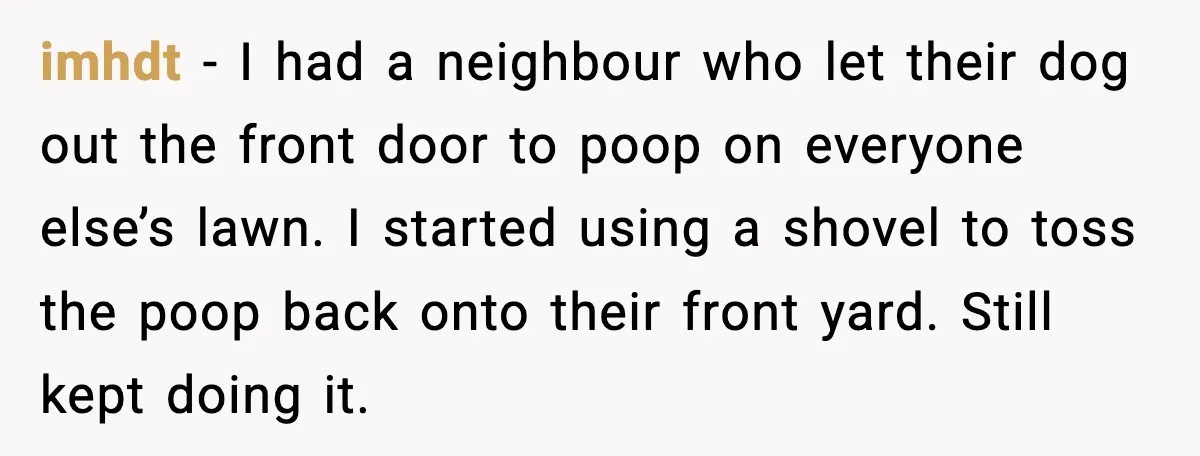 imhdt - I had a neighbour who let their dog out the front door to poop on everyone else’s lawn. I started using a shovel to toss the poop back...