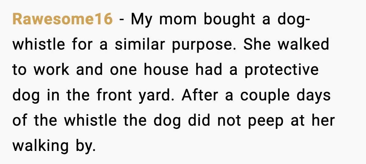 Rawesome16 - My mom bought a dog-whistle for a similar purpose. She walked to work and one house had a protective dog in the front yard. After a couple days...