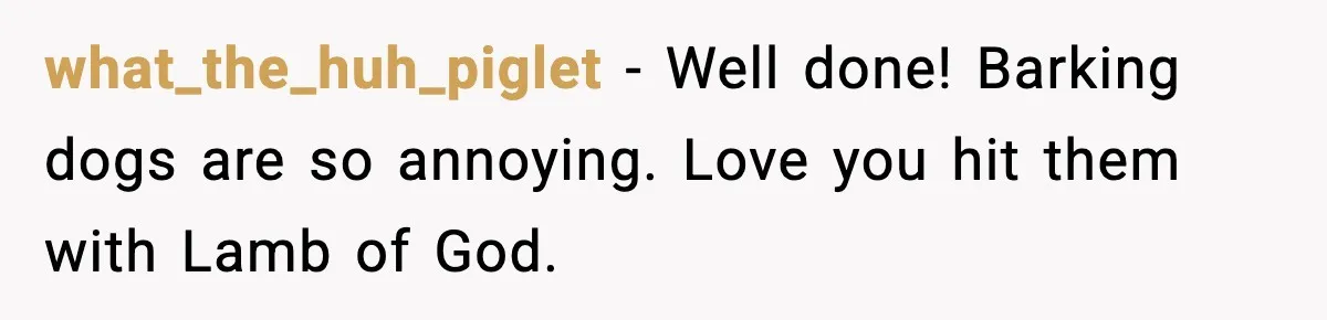 what_the_huh_piglet - Well done! Barking dogs are so annoying. Love you hit them with Lamb of God.