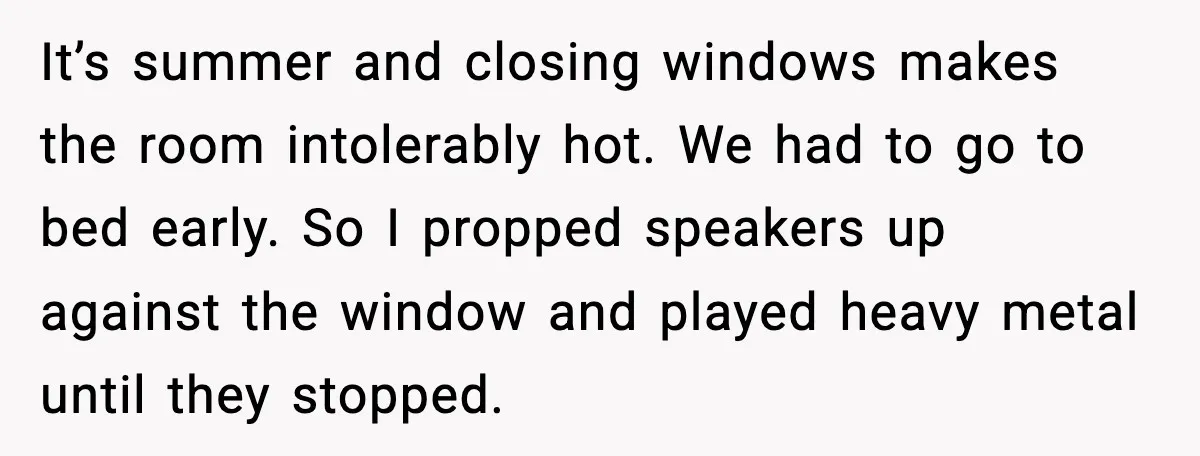 It’s summer and closing windows makes the room intolerably hot. We had to go to bed early. So I propped speakers up against the window and played heavy metal until...