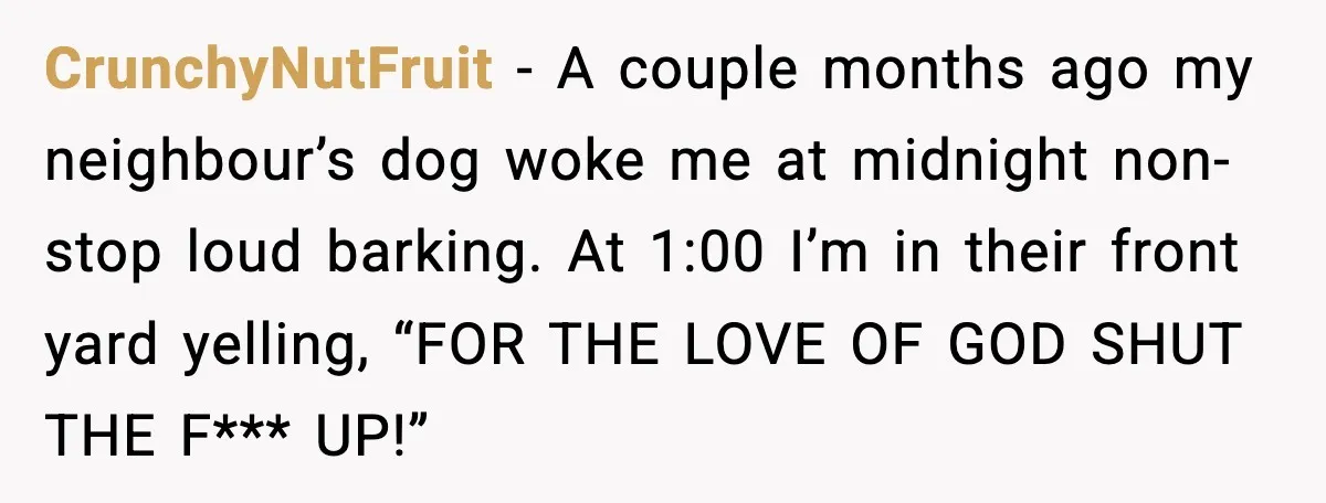 CrunchyNutFruit - A couple months ago my neighbour’s dog woke me at midnight non-stop loud barking. At 1:00 I’m in their front yard yelling, “FOR THE LOVE OF GOD SHUT...