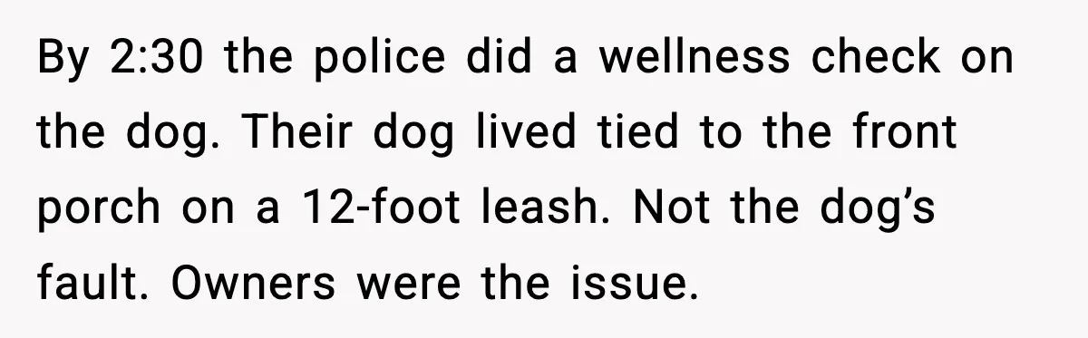 By 2:30 the police did a wellness check on the dog. Their dog lived tied to the front porch on a 12-foot leash. Not the dog’s fault. Owners were the...