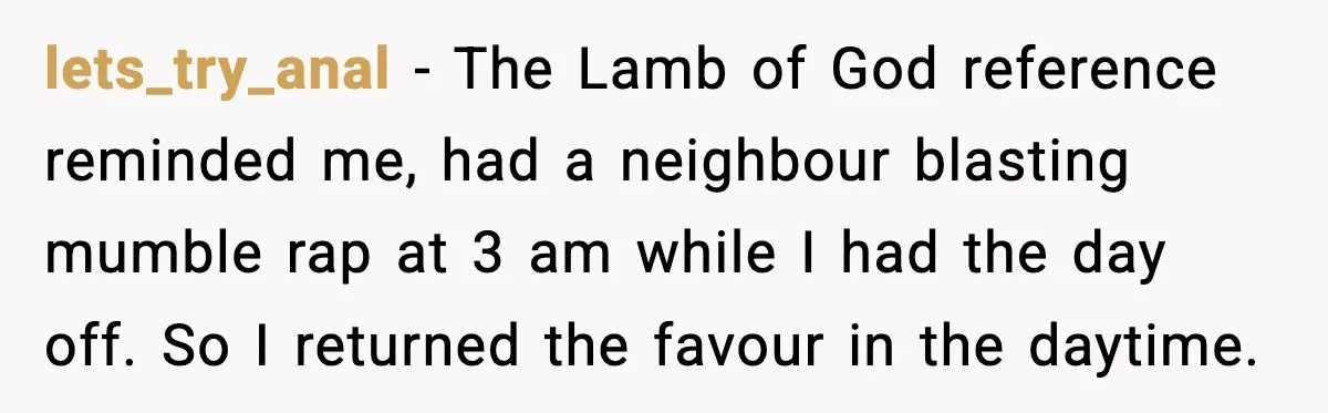 lets_try_anal - The Lamb of God reference reminded me, had a neighbour blasting mumble rap at 3 am while I had the day off. So I returned the favour in...