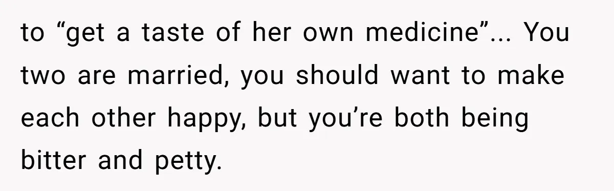 to “get a taste of her own medicine”... You two are married, you should want to make each other happy, but you’re both being bitter and petty.