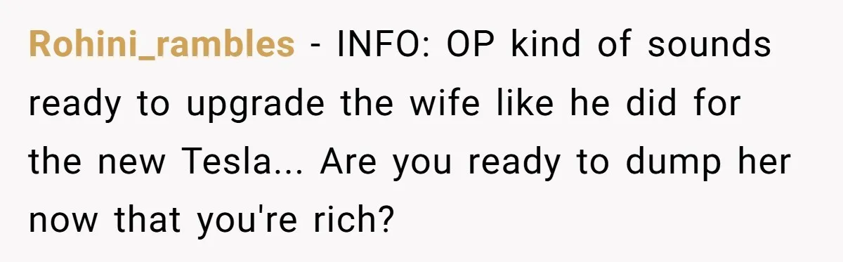 Rohini_rambles - INFO: OP kind of sounds ready to upgrade the wife like he did for the new Tesla... Are you ready to dump her now that you're rich?