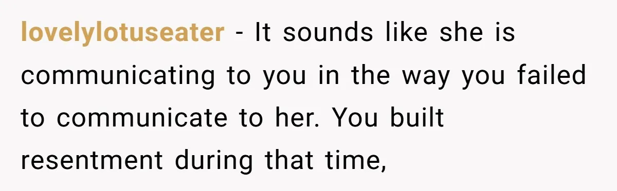 lovelylotuseater - It sounds like she is communicating to you in the way you failed to communicate to her. You built resentment during that time,