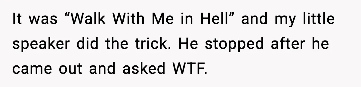 It was “Walk With Me in Hell” and my little speaker did the trick. He stopped after he came out and asked WTF.