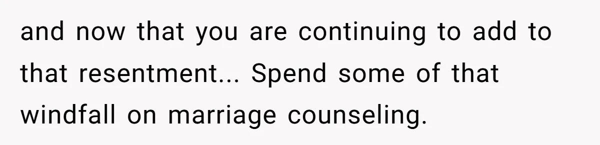 and now that you are continuing to add to that resentment... Spend some of that windfall on marriage counseling.