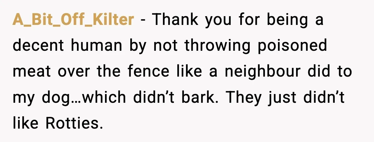 A_Bit_Off_Kilter - Thank you for being a decent human by not throwing poisoned meat over the fence like a neighbour did to my dog…which didn’t bark. They just didn’t like...