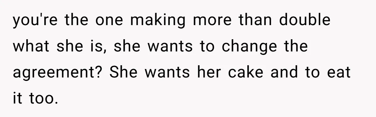 you're the one making more than double what she is, she wants to change the agreement? She wants her cake and to eat it too.