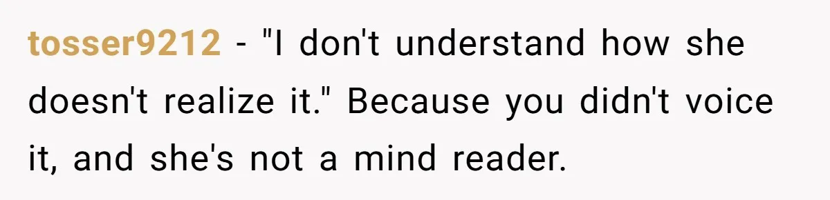 tosser9212 - "I don't understand how she doesn't realize it." Because you didn't voice it, and she's not a mind reader.