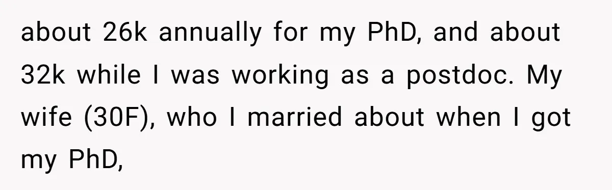 about 26k annually for my PhD, and about 32k while I was working as a postdoc. My wife (30F), who I married about when I got my PhD,