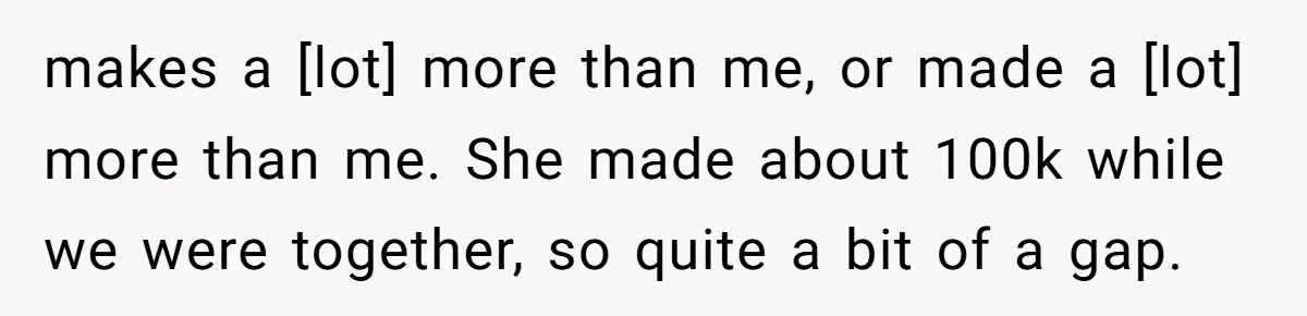 makes a [lot] more than me, or made a [lot] more than me. She made about 100k while we were together, so quite a bit of a gap.
