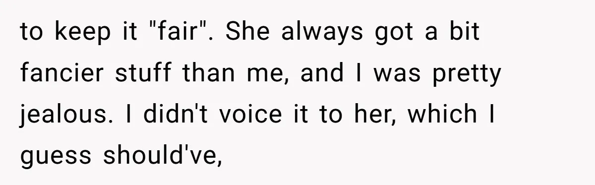 to keep it "fair". She always got a bit fancier stuff than me, and I was pretty jealous. I didn't voice it to her, which I guess should've,