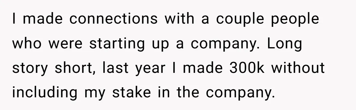 I made connections with a couple people who were starting up a company. Long story short, last year I made 300k without including my stake in the company.