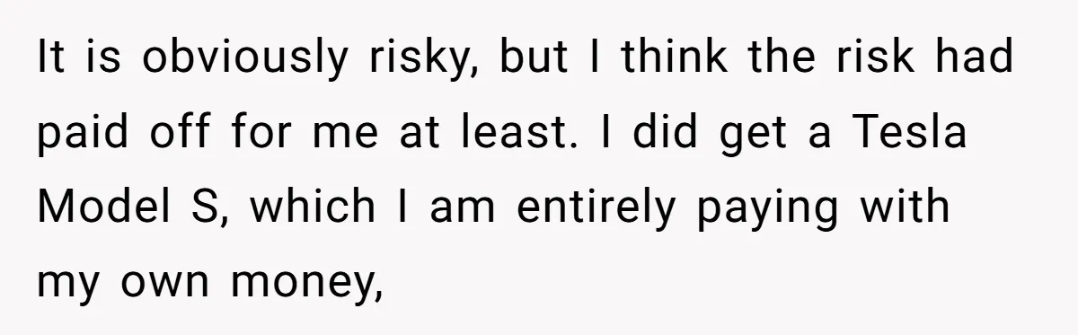 It is obviously risky, but I think the risk had paid off for me at least. I did get a Tesla Model S, which I am entirely paying with my...