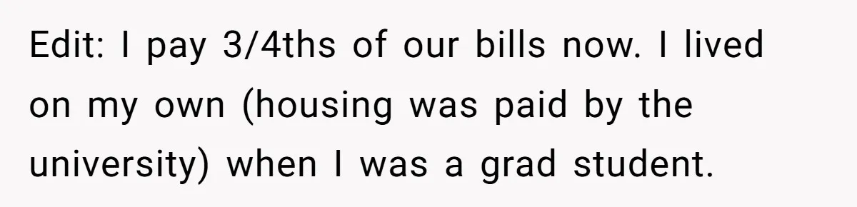 Edit: I pay 3/4ths of our bills now. I lived on my own (housing was paid by the university) when I was a grad student.